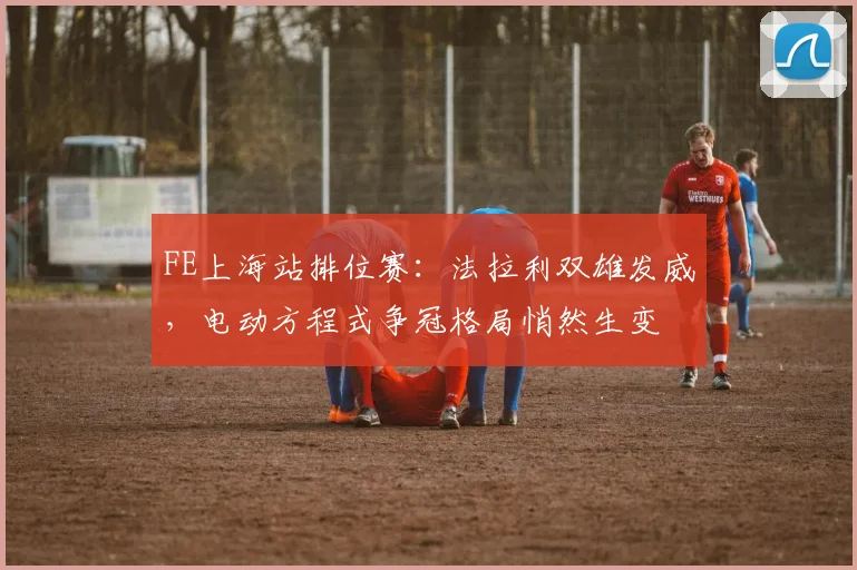 FE上海站排位赛：法拉利双雄发威，电动方程式争冠格局悄然生变 - 2026世界杯推荐