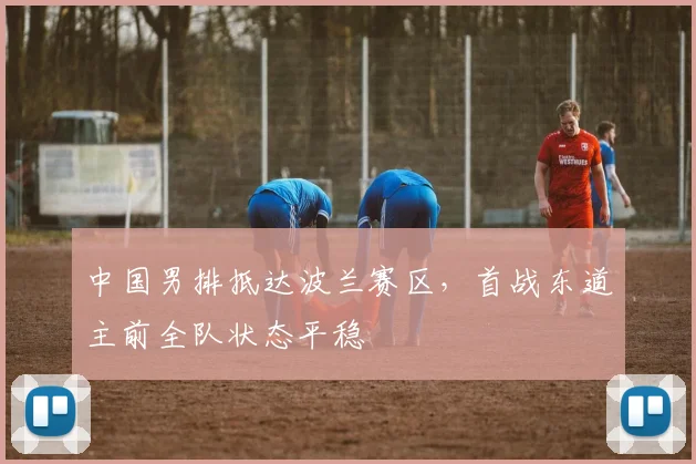 中国男排抵达波兰赛区，首战东道主前全队状态平稳 - 2026世界杯推荐