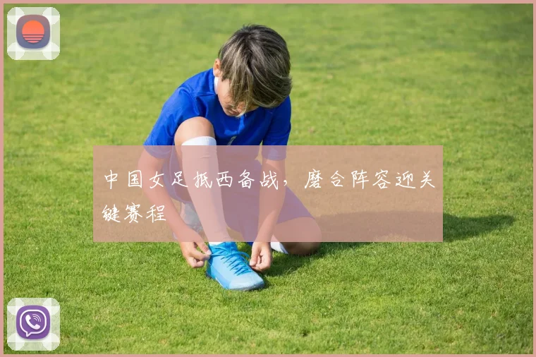 中国女足抵西备战，磨合阵容迎关键赛程 - 2026世界杯推荐