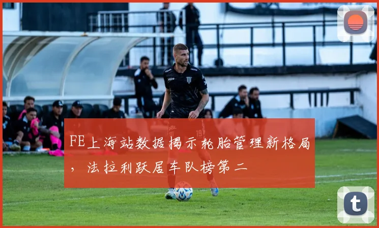 FE上海站数据揭示轮胎管理新格局，法拉利跃居车队榜第二 - 2026世界杯推荐