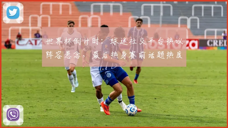 世界杯倒计时：球迷社交平台热议阵容悬念，最后热身赛前话题热度飙升 - 2026世界杯资讯