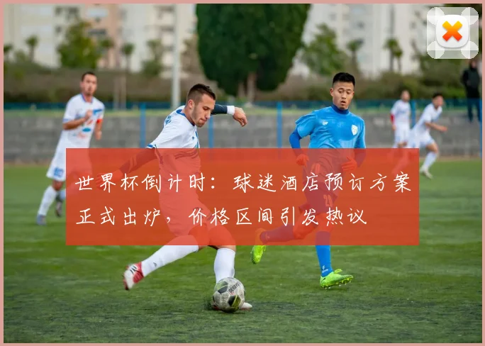 世界杯倒计时:球迷酒店预订方案正式出炉,价格区间引发热议 - 2026世界杯推荐