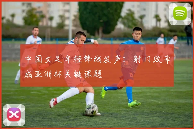 中国女足年轻锋线发声：射门效率成亚洲杯关键课题 - 2026世界杯推荐