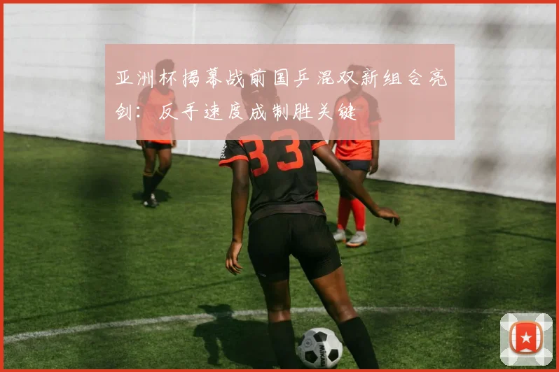 亚洲杯揭幕战前国乒混双新组合亮剑：反手速度成制胜关键 - 2026世界杯推荐