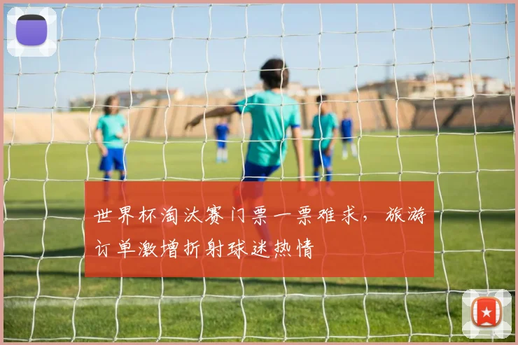 世界杯淘汰赛门票一票难求,旅游订单激增折射球迷热情 - 2026世界杯推荐