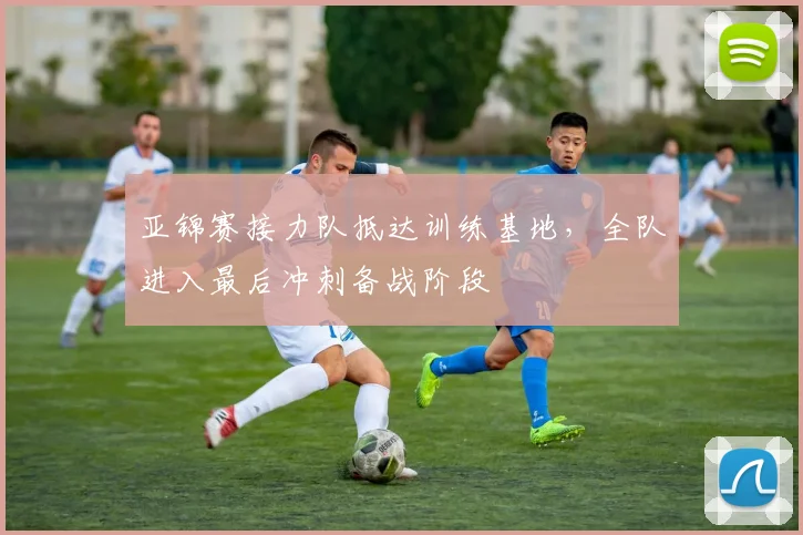 亚锦赛接力队抵达训练基地，全队进入最后冲刺备战阶段 - 2026世界杯推荐