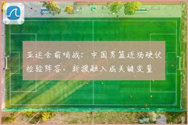 亚运会前哨战：中国男篮连场硬仗检验阵容，新援融入成关键变量 - 2026世界杯推荐