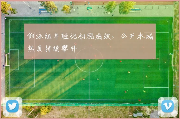 仰泳组年轻化初现成效，公开水域热度持续攀升 - 2026世界杯推荐