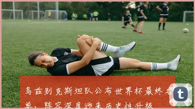 乌兹别克斯坦队公布世界杯最终名单,阵容深度迎来历史性升级 - 2026世界杯推荐
