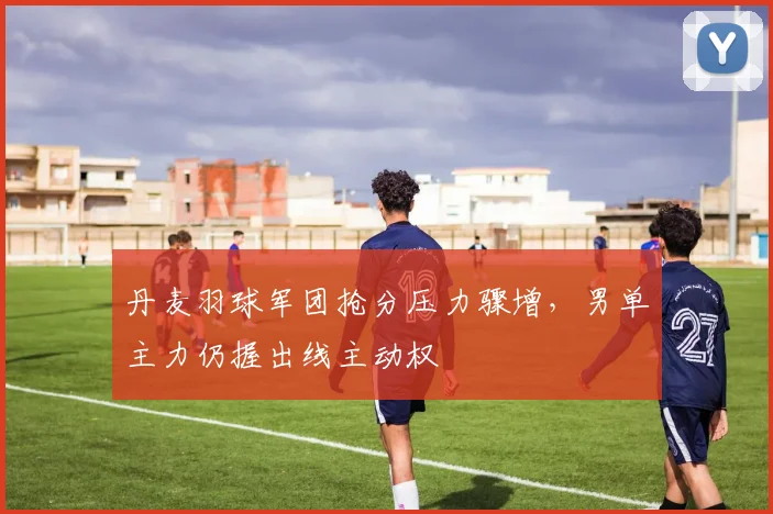 丹麦羽球军团抢分压力骤增，男单主力仍握出线主动权 - 2026世界杯推荐