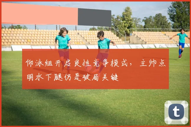 仰泳组开启良性竞争模式，主帅点明水下腿仍是破局关键 - 2026世界杯图集