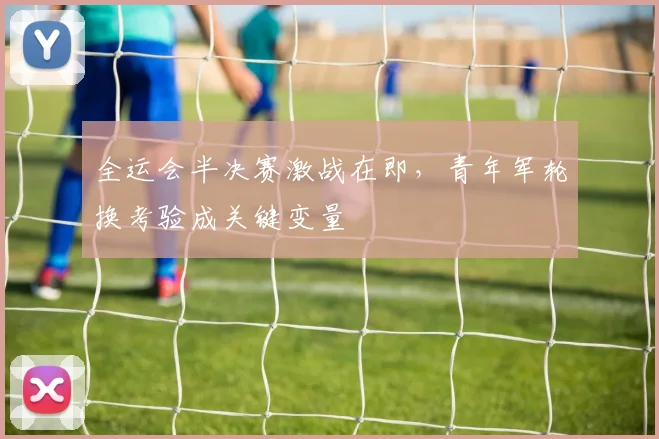 全运会半决赛激战在即，青年军轮换考验成关键变量 - 2026世界杯推荐