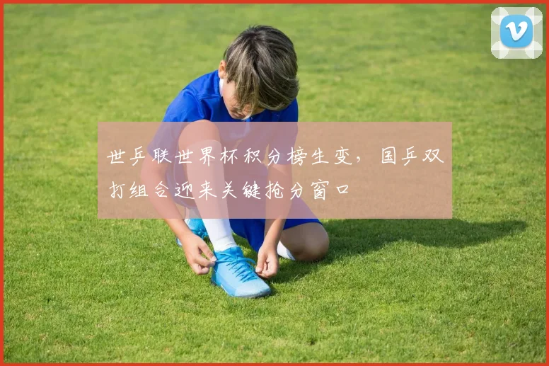 世乒联世界杯积分榜生变，国乒双打组合迎来关键抢分窗口 - 2026世界杯推荐