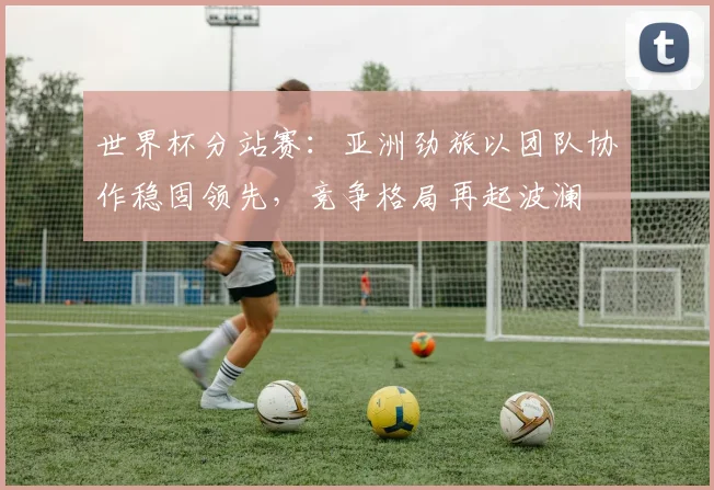 世界杯分站赛:亚洲劲旅以团队协作稳固领先,竞争格局再起波澜 - 2026世界杯推荐