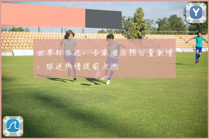 世界杯临近，专家酒店预订量激增，球迷热情提前点燃 - 2026世界杯资讯