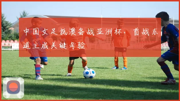 中国女足抵澳备战亚洲杯，首战东道主成关键考验 - 2026世界杯推荐