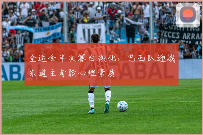 全运会半决赛白热化，巴西队迎战东道主考验心理素质 - 2026世界杯推荐
