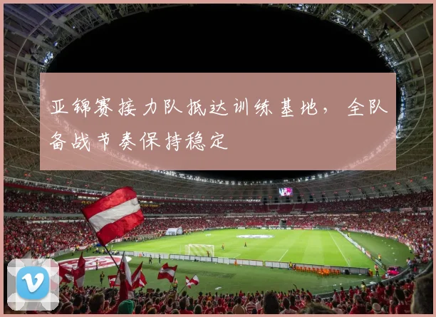 亚锦赛接力队抵达训练基地，全队备战节奏保持稳定 - 2026世界杯推荐